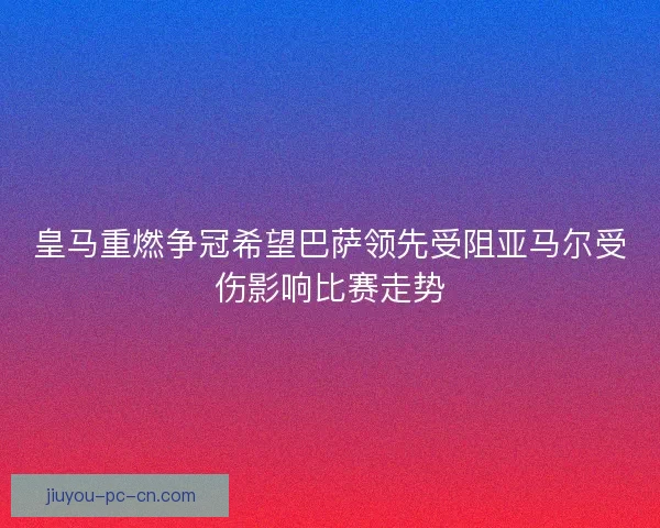 皇马重燃争冠希望巴萨领先受阻亚马尔受伤影响比赛走势