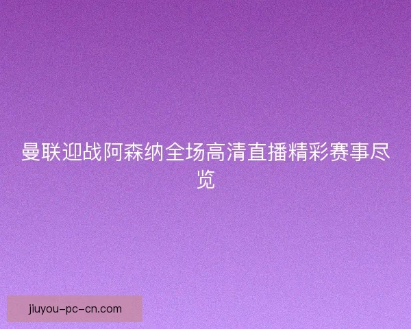 曼联迎战阿森纳全场高清直播精彩赛事尽览
