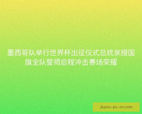 墨西哥队举行世界杯出征仪式总统亲授国旗全队誓师启程冲击赛场荣耀